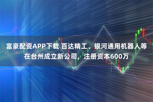 富豪配资APP下载 百达精工、银河通用机器人等在台州成立新公司，注册资本600万