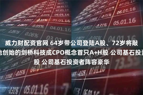 威力财配资官网 64岁带公司登陆A股、72岁将敲锣港交所,他创始的剑桥科技成CPO概念首只A+H股 公司基石投资者阵容豪华