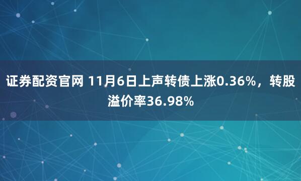 证券配资官网 11月6日上声转债上涨0.36%，转股溢价率36.98%
