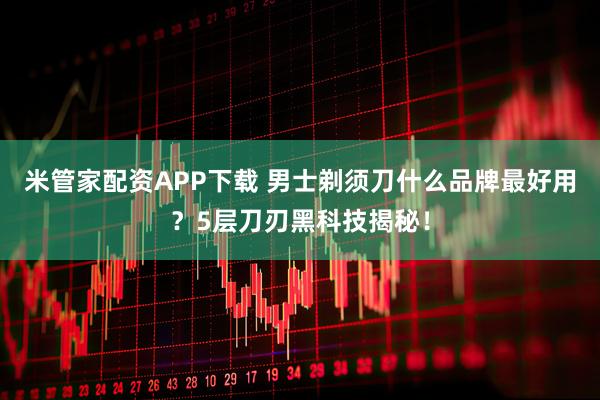 米管家配资APP下载 男士剃须刀什么品牌最好用?5层刀刃黑科技揭秘!