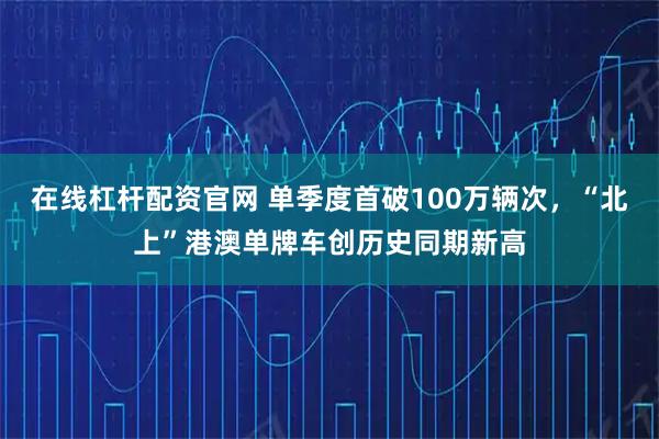 在线杠杆配资官网 单季度首破100万辆次，“北上”港澳单牌车创历史同期新高