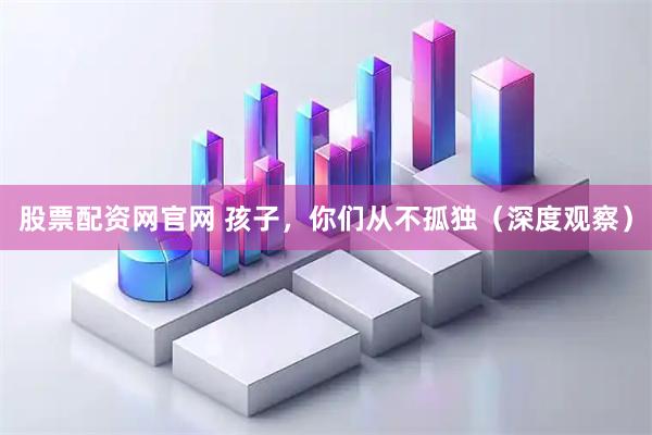 股票配资网官网 孩子，你们从不孤独（深度观察）