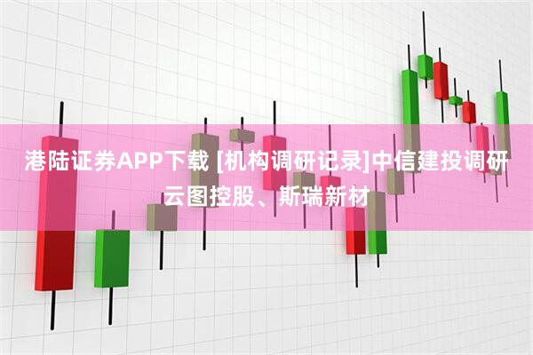 港陆证券APP下载 [机构调研记录]中信建投调研云图控股、斯瑞新材