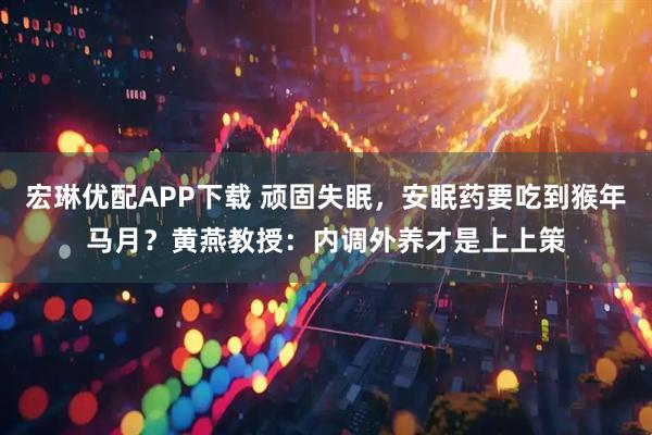 宏琳优配APP下载 顽固失眠，安眠药要吃到猴年马月？黄燕教授：内调外养才是上上策
