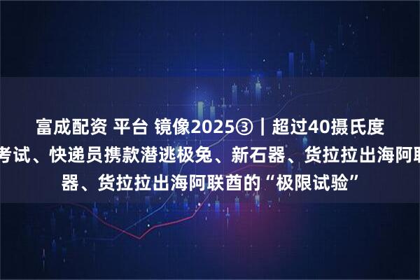 富成配资 平台 镜像2025③｜超过40摄氏度高温、“鬼探头”考试、快递员携款潜逃极兔、新石器、货拉拉出海阿联酋的“极限试验”