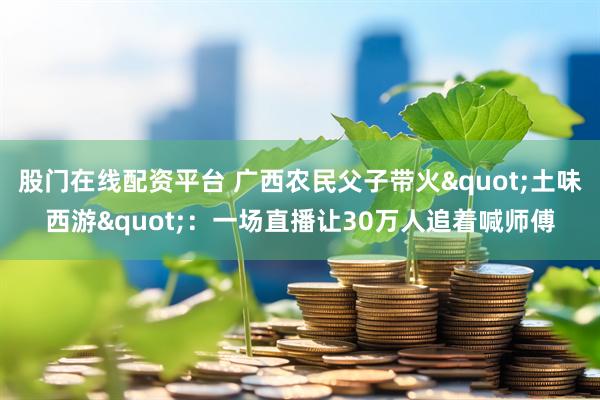 股门在线配资平台 广西农民父子带火"土味西游"：一场直播让30万人追着喊师傅