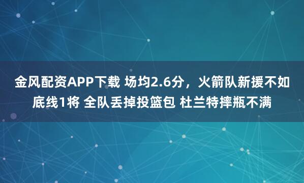 金风配资APP下载 场均2.6分，火箭队新援不如底线1将 全队丢掉投篮包 杜兰特摔瓶不满