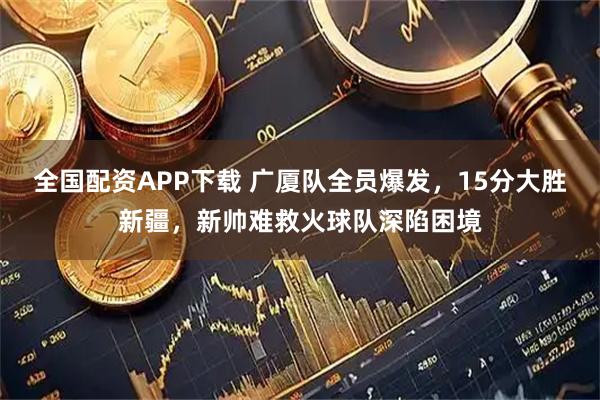 全国配资APP下载 广厦队全员爆发，15分大胜新疆，新帅难救火球队深陷困境