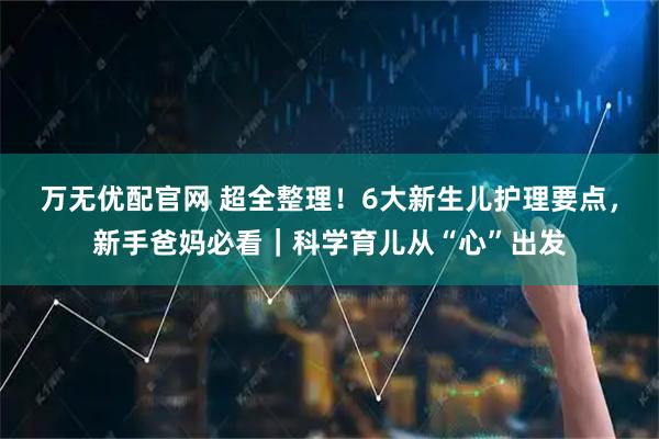 万无优配官网 超全整理！6大新生儿护理要点，新手爸妈必看｜科学育儿从“心”出发