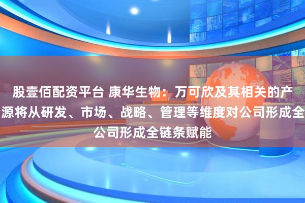 股壹佰配资平台 康华生物：万可欣及其相关的产业生态资源将从研发、市场、战略、管理等维度对公司形成全链条赋能
