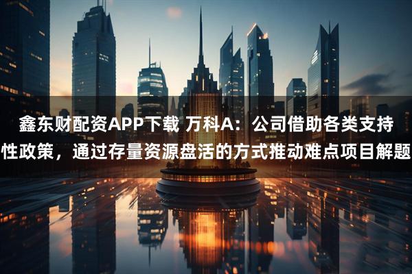 鑫东财配资APP下载 万科A：公司借助各类支持性政策，通过存量资源盘活的方式推动难点项目解题