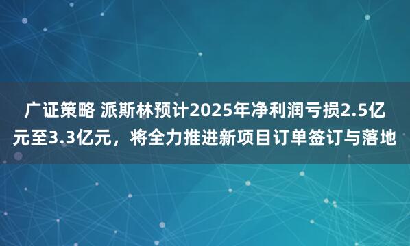 广证策略 派斯林预计2025年净利润亏损2.5亿元至3.3亿元，将全力推进新项目订单签订与落地