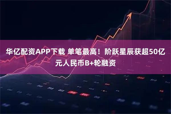 华亿配资APP下载 单笔最高！阶跃星辰获超50亿元人民币B+轮融资