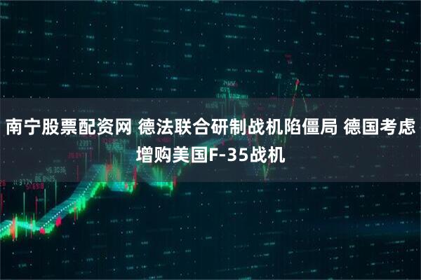 南宁股票配资网 德法联合研制战机陷僵局 德国考虑增购美国F-35战机