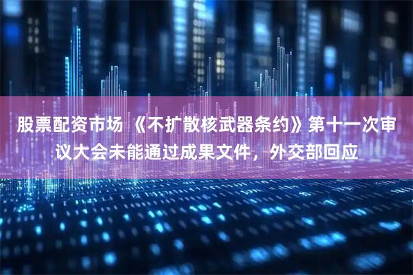 股票配资市场 《不扩散核武器条约》第十一次审议大会未能通过成果文件，外交部回应