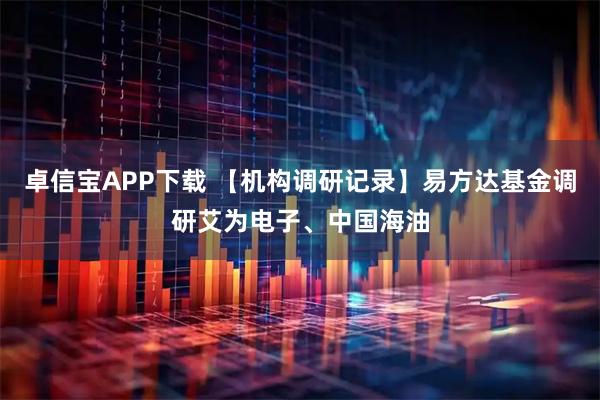 卓信宝APP下载 【机构调研记录】易方达基金调研艾为电子、中国海油