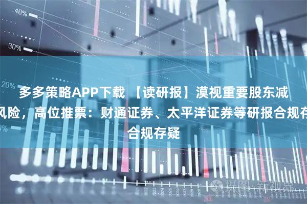 多多策略APP下载 【读研报】漠视重要股东减持风险，高位推票：财通证券、太平洋证券等研报合规存疑