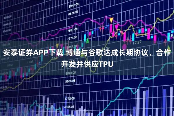 安泰证券APP下载 博通与谷歌达成长期协议,合作开发并供应TPU