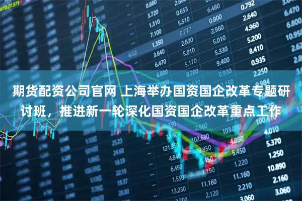 期货配资公司官网 上海举办国资国企改革专题研讨班，推进新一轮深化国资国企改革重点工作